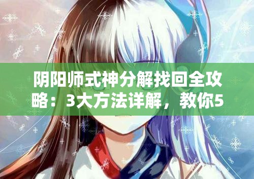 陰陽(yáng)師式神分解找回全攻略：3大方法詳解，教你5步操作輕松恢復(fù)誤分解式神