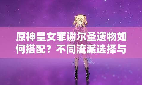 原神皇女菲謝爾圣遺物如何搭配？不同流派選擇與2023最新推薦方案解析